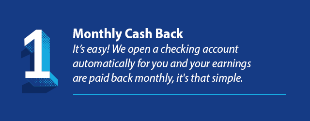 Reason 1 - Monthly Cash Back. It’s easy! We open a checking account automatically for you and your earnings are paid back monthly, it's that simple.